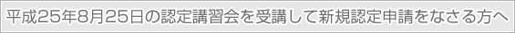 平成25年8月25日の認定講習会を受講して新規認定申請をなさる方へ